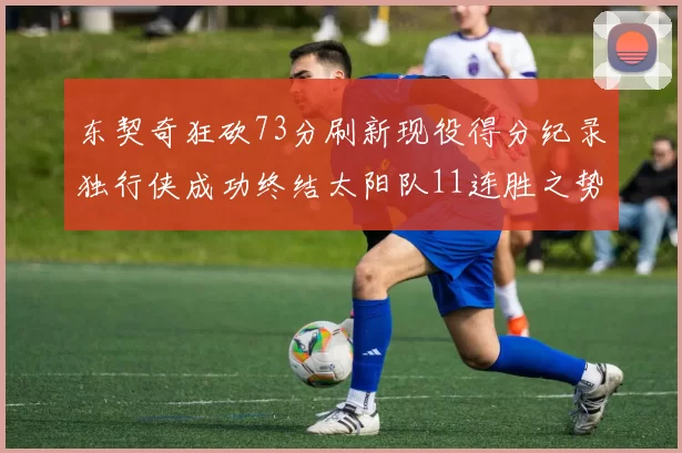 东契奇狂砍73分刷新现役得分纪录独行侠成功终结太阳队11连胜之势
