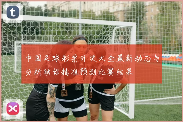 中国足球彩票开奖大全最新动态与分析助你精准预测比赛结果