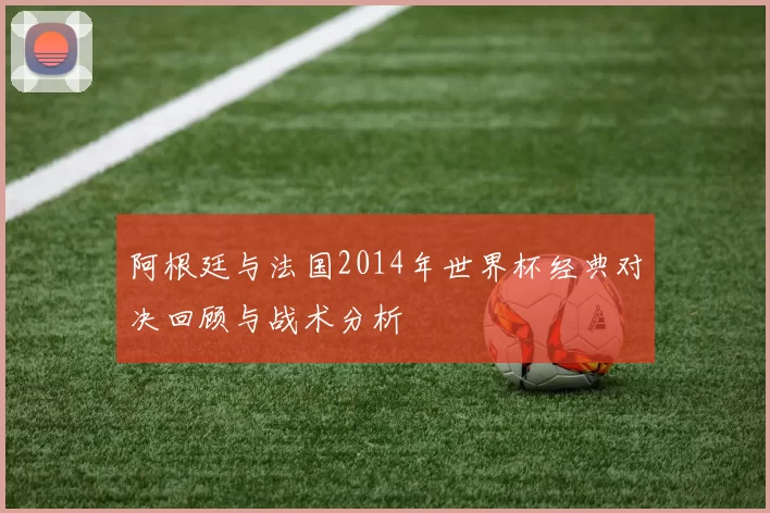 阿根廷与法国2014年世界杯经典对决回顾与战术分析