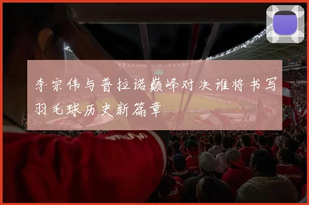 李宗伟与普拉诺巅峰对决谁将书写羽毛球历史新篇章