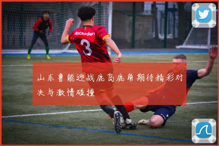 山东鲁能迎战鹿岛鹿角期待精彩对决与激情碰撞