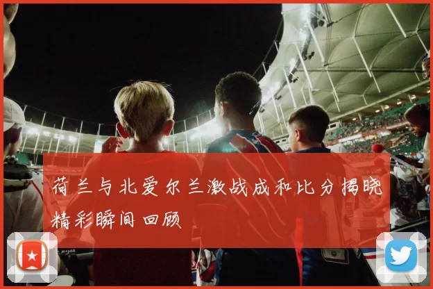 荷兰与北爱尔兰激战成和比分揭晓精彩瞬间回顾